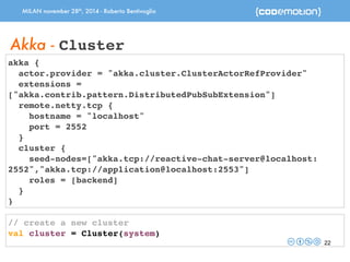 MILAN november 28th, 2014 - Roberto Bentivoglio 
22 
Akka - Cluster 
akka { 
actor.provider = "akka.cluster.ClusterActorRefProvider" 
extensions = 
["akka.contrib.pattern.DistributedPubSubExtension"] 
remote.netty.tcp { 
hostname = "localhost" 
port = 2552 
} 
cluster { 
seed-nodes=["akka.tcp://reactive-chat-server@localhost: 
2552","akka.tcp://application@localhost:2553"] 
roles = [backend] 
} 
} 
// create a new cluster 
val cluster = Cluster(system) 
 