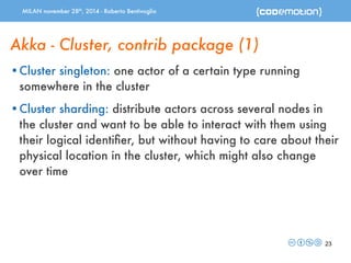 MILAN november 28th, 2014 - Roberto Bentivoglio 
Akka - Cluster, contrib package (1) 
•Cluster singleton: one actor of a certain type running 
somewhere in the cluster 
•Cluster sharding: distribute actors across several nodes in 
the cluster and want to be able to interact with them using 
their logical identifier, but without having to care about their 
physical location in the cluster, which might also change 
over time 
23 
 