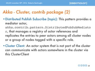 MILAN november 28th, 2014 - Roberto Bentivoglio 
Akka - Cluster, contrib package (2) 
•Distributed Publish Subscribe (topic): This pattern provides a 
mediator actor, 
akka.contrib.pattern.DistributedPubSubMediato 
r, that manages a registry of actor references and 
replicates the entries to peer actors among all cluster nodes 
or a group of nodes tagged with a specific role. 
•Cluster Client: An actor system that is not part of the cluster 
can communicate with actors somewhere in the cluster via 
this ClusterClient 
24 
 