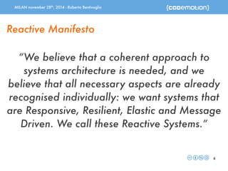 MILAN november 28th, 2014 - Roberto Bentivoglio 
“We believe that a coherent approach to 
systems architecture is needed, and we 
believe that all necessary aspects are already 
recognised individually: we want systems that 
are Responsive, Resilient, Elastic and Message 
Driven. We call these Reactive Systems.” 
4 
Reactive Manifesto 
 