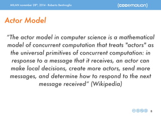 MILAN november 28th, 2014 - Roberto Bentivoglio 
8 
Actor Model 
“The actor model in computer science is a mathematical 
model of concurrent computation that treats "actors" as 
the universal primitives of concurrent computation: in 
response to a message that it receives, an actor can 
make local decisions, create more actors, send more 
messages, and determine how to respond to the next 
message received” (Wikipedia) 
 