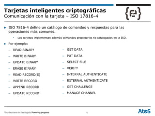 10
Tarjetas inteligentes criptográficas
Comunicación con la tarjeta – ISO 17816-4
▶ ISO 7816-4 define un catálogo de comandos y respuestas para las
operaciones más comunes.
• Las tarjetas implementan además comandos propietarios no catalogados en la ISO.
▶ Por ejemplo:
– READ BINARY
– WRITE BINARY
– UPDATE BINARY
– ERASE BINARY
– READ RECORD(S)
– WRITE RECORD
– APPEND RECORD
– UPDATE RECORD
– GET DATA
– PUT DATA
– SELECT FILE
– VERIFY
– INTERNAL AUTHENTICATE
– EXTERNAL AUTHENTICATE
– GET CHALLENGE
– MANAGE CHANNEL
 