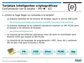 11
Tarjetas inteligentes criptográficas
Comunicación con la tarjeta – IFD ICC
▶ ¿Cómo le hago llegar un comando a la tarjeta?
– La práctica totalidad de los lectores de tarjetas siguen la norma USB CCID:
• http://www.usb.org/developers/docs/devclass_docs/DWG_Smart-Card_CCID_Rev110.pdf
– La práctica totalidad de los sistemas operativos exponen un API PC/SC para
el acsesso a los lectores de tarjetas:
• http://www.pcscworkgroup.com/
– La mayoría de los sistemas operativos traen de serie un controlador para
lectores CCID que expone el API PC/SC.
– La mayoría de los lenguajes de programación (.NET, Java, etc.) contienen
API de alto nivel para el acceso a PC/SC.
CCIDFW Driver PC/SC App
 