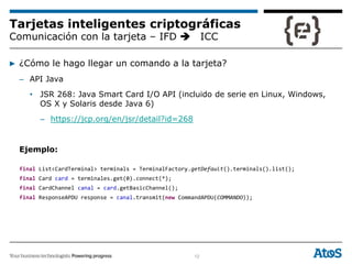 12
Tarjetas inteligentes criptográficas
Comunicación con la tarjeta – IFD ICC
▶ ¿Cómo le hago llegar un comando a la tarjeta?
– API Java
• JSR 268: Java Smart Card I/O API (incluido de serie en Linux, Windows,
OS X y Solaris desde Java 6)
– https://jcp.org/en/jsr/detail?id=268
Ejemplo:
final List<CardTerminal> terminals = TerminalFactory.getDefault().terminals().list();
final Card card = terminales.get(0).connect(*);
final CardChannel canal = card.getBasicChannel();
final ResponseAPDU response = canal.transmit(new CommandAPDU(COMMANDO));
 