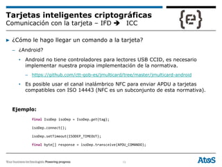 13
Tarjetas inteligentes criptográficas
Comunicación con la tarjeta – IFD ICC
▶ ¿Cómo le hago llegar un comando a la tarjeta?
– ¿Android?
• Android no tiene controladores para lectores USB CCID, es necesario
implementar nuestra propia implementación de la normativa.
– https://github.com/ctt-gob-es/jmulticard/tree/master/jmulticard-android
• Es posible usar el canal inalámbrico NFC para enviar APDU a tarjetas
compatibles con ISO 14443 (NFC es un subconjunto de esta normativa).
Ejemplo:
final IsoDep isoDep = IsoDep.get(tag);
isoDep.connect();
isoDep.setTimeout(ISODEP_TIMEOUT);
final byte[] response = isoDep.transceive(APDU_COMANDO);
 