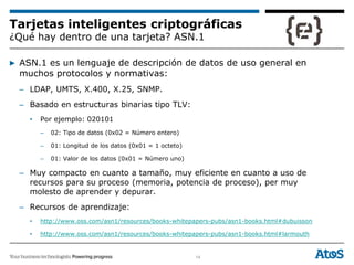 14
Tarjetas inteligentes criptográficas
¿Qué hay dentro de una tarjeta? ASN.1
▶ ASN.1 es un lenguaje de descripción de datos de uso general en
muchos protocolos y normativas:
– LDAP, UMTS, X.400, X.25, SNMP.
– Basado en estructuras binarias tipo TLV:
• Por ejemplo: 020101
– 02: Tipo de datos (0x02 = Número entero)
– 01: Longitud de los datos (0x01 = 1 octeto)
– 01: Valor de los datos (0x01 = Número uno)
– Muy compacto en cuanto a tamaño, muy eficiente en cuanto a uso de
recursos para su proceso (memoria, potencia de proceso), per muy
molesto de aprender y depurar.
– Recursos de aprendizaje:
• http://www.oss.com/asn1/resources/books-whitepapers-pubs/asn1-books.html#dubuisson
• http://www.oss.com/asn1/resources/books-whitepapers-pubs/asn1-books.html#larmouth
 