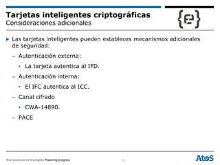 19
Tarjetas inteligentes criptográficas
Consideraciones adicionales
▶ Las tarjetas inteligentes pueden estableces mecanismos adicionales
de seguridad:
– Autenticación externa:
• La tarjeta autentica al IFD.
– Autenticación interna:
• El IFC autentica al ICC.
– Canal cifrado
• CWA-14890.
– PACE
 