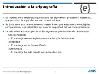 22
Introducción a la criptografía
▶ Es la parte de la criptología que estudia los algoritmos, protocolos, sistemas,…
que permiten la seguridad en las comunicaciones.
▶ Se basa en el uso de mecanismos matemáticos que aseguran la complejidad
computacional y/o estadística de violar la seguridad del las comunicaciones.
▶ La está orientada a proporcionar las siguientes propiedades de un mensaje:
– Confidencialidad
• El mensaje sólo es legible para su autor y/o destinatario.
– Integridad
• El mensaje no se ha modificado.
– Autenticidad
• El mensaje ha sido creado por quien dice ser.
 
