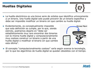 23
▶ La huella electrónica es una breve serie de octetos que identifica unívocamente
a un binario. Una huella digital solo puede provenir de un binario específico y
debe ser imposible modificar un binario sin que cambie su huella digital.
▶ Evidentemente, es conceptualmente imposible
que esta definición se cumpla, por lo que, siendo
estricto, podríamos dejarlo en “debe ser
estadísticamente muy raro encontrar dos binarios
con la misma huella digital y computacionalmente
muy costoso construir un binario a partir de una
huella digital o modificar el binario sin que cambie
esta última”.
▶ El concepto “computacionalmente costoso” varía según avanza la tecnología,
por lo que los algoritmos de huella digital se quedan obsoletos con el tiempo.
Huellas Digitales
 
