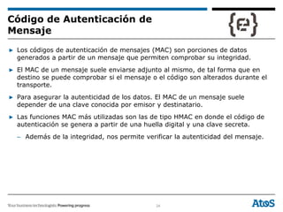 24
▶ Los códigos de autenticación de mensajes (MAC) son porciones de datos
generados a partir de un mensaje que permiten comprobar su integridad.
▶ El MAC de un mensaje suele enviarse adjunto al mismo, de tal forma que en
destino se puede comprobar si el mensaje o el código son alterados durante el
transporte.
▶ Para asegurar la autenticidad de los datos. El MAC de un mensaje suele
depender de una clave conocida por emisor y destinatario.
▶ Las funciones MAC más utilizadas son las de tipo HMAC en donde el código de
autenticación se genera a partir de una huella digital y una clave secreta.
– Además de la integridad, nos permite verificar la autenticidad del mensaje.
Código de Autenticación de
Mensaje
 