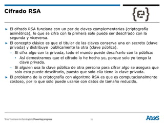 26
▶ El cifrado RSA funciona con un par de claves complementarias (criptografía
asimétrica), lo que se cifra con la primera solo puede ser descifrado con la
segunda y viceversa.
▶ El concepto clásico es que el titular de las claves conserva una en secreto (clave
privada) y distribuye públicamente la otra (clave pública).
– Si cifra algo con la privada, todo el mundo puede descifrarlo con la pública:
• Así demostramos que el cifrado lo he hecho yo, porque solo yo tengo la
clave privada.
– Si alguien usa la clave pública de otra persona para cifrar algo se asegura que
solo esta puede descifrarlo, puesto que solo ella tiene la clave privada.
▶ El problema de la criptografía con algoritmo RSA es que es computacionalmente
costoso, por lo que solo puede usarse con datos de tamaño reducido.
Cifrado RSA
 