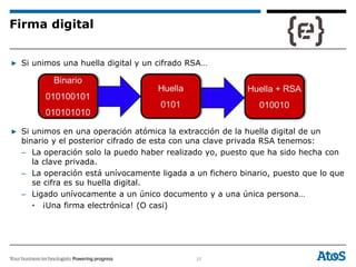 27
▶ Si unimos una huella digital y un cifrado RSA…
▶ Si unimos en una operación atómica la extracción de la huella digital de un
binario y el posterior cifrado de esta con una clave privada RSA tenemos:
– La operación solo la puedo haber realizado yo, puesto que ha sido hecha con
la clave privada.
– La operación está unívocamente ligada a un fichero binario, puesto que lo que
se cifra es su huella digital.
– Ligado unívocamente a un único documento y a una única persona…
• ¡Una firma electrónica! (O casi)
Firma digital
 