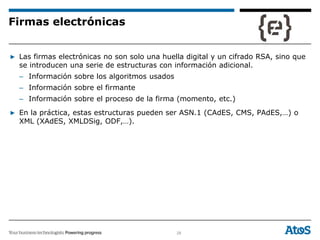 28
▶ Las firmas electrónicas no son solo una huella digital y un cifrado RSA, sino que
se introducen una serie de estructuras con información adicional.
– Información sobre los algoritmos usados
– Información sobre el firmante
– Información sobre el proceso de la firma (momento, etc.)
▶ En la práctica, estas estructuras pueden ser ASN.1 (CAdES, CMS, PAdES,…) o
XML (XAdES, XMLDSig, ODF,…).
Firmas electrónicas
 