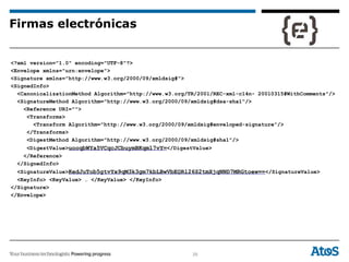 29
<?xml version="1.0" encoding="UTF-8"?>
<Envelope xmlns="urn:envelope">
<Signature xmlns="http://www.w3.org/2000/09/xmldsig#">
<SignedInfo>
<CanonicalizationMethod Algorithm="http://www.w3.org/TR/2001/REC-xml-c14n- 20010315#WithComments"/>
<SignatureMethod Algorithm="http://www.w3.org/2000/09/xmldsig#dsa-sha1"/>
<Reference URI="">
<Transforms>
<Transform Algorithm="http://www.w3.org/2000/09/xmldsig#enveloped-signature"/>
</Transforms>
<DigestMethod Algorithm="http://www.w3.org/2000/09/xmldsig#sha1"/>
<DigestValue>uooqbWYa5VCqcJCbuymBKqm17vY=</DigestValue>
</Reference>
</SignedInfo>
<SignatureValue>KedJuTob5gtvYx9qM3k3gm7kbLBwVbEQRl26S2tmXjqNND7MRGtoew==</SignatureValue>
<KeyInfo> <KeyValue> … </KeyValue> </KeyInfo>
</Signature>
</Envelope>
Firmas electrónicas
 