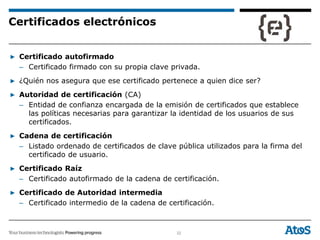 32
▶ Certificado autofirmado
– Certificado firmado con su propia clave privada.
▶ ¿Quién nos asegura que ese certificado pertenece a quien dice ser?
▶ Autoridad de certificación (CA)
– Entidad de confianza encargada de la emisión de certificados que establece
las políticas necesarias para garantizar la identidad de los usuarios de sus
certificados.
▶ Cadena de certificación
– Listado ordenado de certificados de clave pública utilizados para la firma del
certificado de usuario.
▶ Certificado Raíz
– Certificado autofirmado de la cadena de certificación.
▶ Certificado de Autoridad intermedia
– Certificado intermedio de la cadena de certificación.
Certificados electrónicos
 