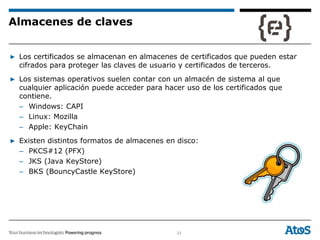 33
▶ Los certificados se almacenan en almacenes de certificados que pueden estar
cifrados para proteger las claves de usuario y certificados de terceros.
▶ Los sistemas operativos suelen contar con un almacén de sistema al que
cualquier aplicación puede acceder para hacer uso de los certificados que
contiene.
– Windows: CAPI
– Linux: Mozilla
– Apple: KeyChain
▶ Existen distintos formatos de almacenes en disco:
– PKCS#12 (PFX)
– JKS (Java KeyStore)
– BKS (BouncyCastle KeyStore)
Almacenes de claves
 