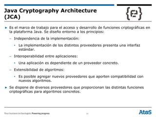 34
▶ Es el marco de trabajo para el acceso y desarrollo de funciones criptográficas en
la plataforma Java. Se diseño entorno a los principios:
– Independencia de la implementación:
• La implementación de los distintos proveedores presenta una interfaz
estándar.
– Interoperabilidad entre aplicaciones:
• Una aplicación es dependiente de un proveedor concreto.
– Extensibilidad de algoritmos:
• Es posible agregar nuevos proveedores que aporten compatibilidad con
nuevos algoritmos.
▶ Se dispone de diversos proveedores que proporcionan las distintas funciones
criptográficas para algoritmos concretos.
Java Cryptography Architecture
(JCA)
 