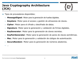 35
▶ Tipos de proveedores disponibles:
– MessageDigest: Motor para la generación de huellas digitales.
– Keystore: Motor para el acceso y gestión de almacenes de claves.
– Cipher: Motor para el cifrado y descifrado de datos.
– Signature: Motor para la generación y validación de firmas digitales.
– KeyGenerator: Motor para la generación de claves secretas.
– KeyPairGenerator: Motor para la generación de pares de claves asimétricas.
– Mac: Motor para la generación y validación de códigos de autenticación.
– SecureRandom: Motor para la generación de números aleatorios.
– …
Java Cryptography Architecture
(JCA)
 