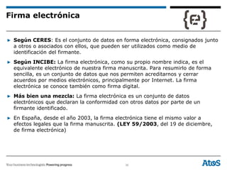 36
▶ Según CERES: Es el conjunto de datos en forma electrónica, consignados junto
a otros o asociados con ellos, que pueden ser utilizados como medio de
identificación del firmante.
▶ Según INCIBE: La firma electrónica, como su propio nombre indica, es el
equivalente electrónico de nuestra firma manuscrita. Para resumirlo de forma
sencilla, es un conjunto de datos que nos permiten acreditarnos y cerrar
acuerdos por medios electrónicos, principalmente por Internet. La firma
electrónica se conoce también como firma digital.
▶ Más bien una mezcla: La firma electrónica es un conjunto de datos
electrónicos que declaran la conformidad con otros datos por parte de un
firmante identificado.
▶ En España, desde el año 2003, la firma electrónica tiene el mismo valor a
efectos legales que la firma manuscrita. (LEY 59/2003, del 19 de diciembre,
de firma electrónica)
Firma electrónica
 