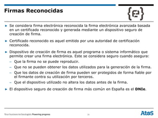 38
▶ Se considera firma electrónica reconocida la firma electrónica avanzada basada
en un certificado reconocido y generada mediante un dispositivo seguro de
creación de firma.
▶ Certificado reconocido es aquel emitido por una autoridad de certificación
reconocida.
▶ Dispositivo de creación de firma es aquel programa o sistema informático que
permite crear una firma electrónica. Este se considera seguro cuando asegura:
– Que la firma no se puede reproducir.
– Que no se pueden obtener los datos utilizados para la generación de la firma.
– Que los datos de creación de firma pueden ser protegidos de forma fiable por
el firmante contra su utilización por terceros.
– Que el dispositivo utilizado no altera los datos antes de la firma.
▶ El dispositivo seguro de creación de firma más común en España es el DNIe.
Firmas Reconocidas
 