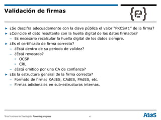 40
▶ ¿Se descifra adecuadamente con la clave pública el valor “PKCS#1” de la firma?
▶ ¿Coincide el dato resultante con la huella digital de los datos firmados?
– Es necesario recalcular la huella digital de los datos siempre.
▶ ¿Es el certificado de firma correcto?
– ¿Está dentro de su periodo de validez?
– ¿Está revocado?
• OCSP
• CRL
– ¿Está emitido por una CA de confianza?
▶ ¿Es la estructura general de la firma correcta?
– Formato de firma: XAdES, CAdES, PAdES, etc.
– Firmas adicionales en sub-estructuras internas.
Validación de firmas
 