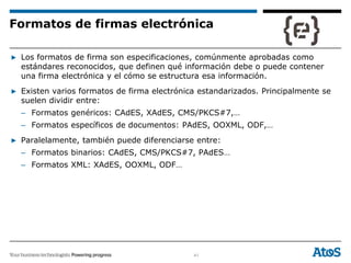 41
▶ Los formatos de firma son especificaciones, comúnmente aprobadas como
estándares reconocidos, que definen qué información debe o puede contener
una firma electrónica y el cómo se estructura esa información.
▶ Existen varios formatos de firma electrónica estandarizados. Principalmente se
suelen dividir entre:
– Formatos genéricos: CAdES, XAdES, CMS/PKCS#7,…
– Formatos específicos de documentos: PAdES, OOXML, ODF,…
▶ Paralelamente, también puede diferenciarse entre:
– Formatos binarios: CAdES, CMS/PKCS#7, PAdES…
– Formatos XML: XAdES, OOXML, ODF…
Formatos de firmas electrónica
 