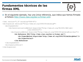 44
▶ En el siguiente ejemplo, hay una única referencia, que indica que hemos firmado
el fichero http://www.claw.org/doc-a-firmar.xml:
<?xml version="1.0" encoding="UTF-8"?>
<ds:Signature xmlns:ds="http://www.w3.org/2000/09/xmldsig#">
<ds:SignedInfo>
<ds:CanonicalizationMethod Algorithm="http://www.w3.org/TR/2001/REC-xml-
c14n-20010315"/>
<ds:SignatureMethod Algorithm="http://www.w3.org/2000/09/xmldsig#rsa-sha1"/>
<ds:Reference URI="http://www.claw.org/doc-a-firmar.xml">
<ds:DigestMethod Algorithm="http://www.w3.org/2000/09/xmldsig#sha1"/>
<ds:DigestValue/>
</ds:Reference>
</ds:SignedInfo>
<ds:SignatureValue/>
</ds:Signature>
Fundamentos técnicos de las
firmas XML
 