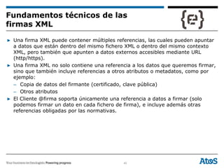 45
▶ Una firma XML puede contener múltiples referencias, las cuales pueden apuntar
a datos que están dentro del mismo fichero XML o dentro del mismo contexto
XML, pero también que apunten a datos externos accesibles mediante URL
(http/https).
▶ Una firma XML no solo contiene una referencia a los datos que queremos firmar,
sino que también incluye referencias a otros atributos o metadatos, como por
ejemplo:
– Copia de datos del firmante (certificado, clave pública)
– Otros atributos
▶ El Cliente @firma soporta únicamente una referencia a datos a firmar (solo
podemos firmar un dato en cada fichero de firma), e incluye además otras
referencias obligadas por las normativas.
Fundamentos técnicos de las
firmas XML
 