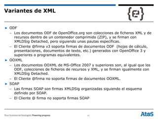 49
▶ ODF
– Los documentos ODF de OpenOffice.org son colecciones de ficheros XML y de
recursos dentro de un contenedor comprimido (ZIP), y se firman con
XMLDSig Detached, pero siguiendo unas pautas específicas.
– El Cliente @firma v3 soporta firmas de documentos ODF (hojas de cálculo,
presentaciones, documentos de texto, etc.) generados con OpenOffice 3 y
superiores o programas equivalentes.
▶ OOXML
– Los documentos OOXML de MS-Office 2007 y superiores son, al igual que los
ODF, colecciones de ficheros de recursos y XML, y se firman igualmente con
XMLDSig Detached.
– El Cliente @firma no soporta firmas de documentos OOXML.
▶ SOAP
– Las firmas SOAP son firmas XMLDSig organizadas siguiendo el esquema
definido por SOAP.
– El Cliente @ firma no soporta firmas SOAP
Variantes de XML
 