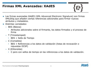50
▶ Las firmas avanzadas XAdES (XML Advanced Electronic Signature) son firmas
XMLDSig que añaden ciertas referencias adicionales para firmar nuevos
atributos y metadatos.
▶ Distintas variedades:
– BES (Básica)
• Atributos adicionales sobre el firmante, los datos firmados y el proceso de
firma
– T (Timestamped)
• BES + Sello de Tiempo
– C (Completa)
• BES + Referencias a los datos de validación (listas de revocación o
repuestas OCSP)
– X (EXtendida)
• C pero con sellos de tiempo en las referencias a los datos de validación.
Firmas XML Avanzadas: XAdES
 