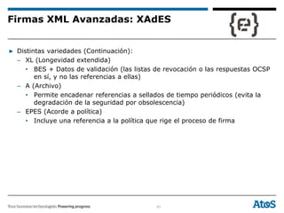 51
▶ Distintas variedades (Continuación):
– XL (Longevidad extendida)
• BES + Datos de validación (las listas de revocación o las respuestas OCSP
en sí, y no las referencias a ellas)
– A (Archivo)
• Permite encadenar referencias a sellados de tiempo periódicos (evita la
degradación de la seguridad por obsolescencia)
– EPES (Acorde a política)
• Incluye una referencia a la política que rige el proceso de firma
Firmas XML Avanzadas: XAdES
 