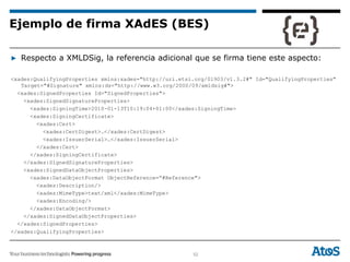 52
▶ Respecto a XMLDSig, la referencia adicional que se firma tiene este aspecto:
<xades:QualifyingProperties xmlns:xades="http://uri.etsi.org/01903/v1.3.2#" Id="QualifyingProperties"
Target="#Signature" xmlns:ds="http://www.w3.org/2000/09/xmldsig#">
<xades:SignedProperties Id="SignedProperties">
<xades:SignedSignatureProperties>
<xades:SigningTime>2010-01-13T10:19:04+01:00</xades:SigningTime>
<xades:SigningCertificate>
<xades:Cert>
<xades:CertDigest>…</xades:CertDigest>
<xades:IssuerSerial>…</xades:IssuerSerial>
</xades:Cert>
</xades:SigningCertificate>
</xades:SignedSignatureProperties>
<xades:SignedDataObjectProperties>
<xades:DataObjectFormat ObjectReference=“#Reference">
<xades:Description/>
<xades:MimeType>text/xml</xades:MimeType>
<xades:Encoding/>
</xades:DataObjectFormat>
</xades:SignedDataObjectProperties>
</xades:SignedProperties>
</xades:QualifyingProperties>
Ejemplo de firma XAdES (BES)
 