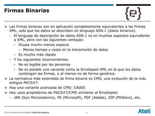 53
▶ Las firmas binarias son en aplicación completamente equivalentes a las firmas
XML, solo que los datos se describen en lenguaje ASN.1 (datos binarios).
– El lenguaje de descripción de datos ASN.1 es en muchos aspectos equivalente
a XML, pero con las siguientes ventajas:
• Ocupa mucho menos espacio
– Menos tiempo y coste en la transmisión de datos
• Es mucho más rápido
– Y los siguientes inconvenientes:
• No es legible por las personas
• No es posible una variante como la Enveloped XML en la que los datos
contengan las firmas, o al menos no de forma genérica.
▶ La normativa más extendida de firma binaria es CMS, una evolución de la más
antigua PKCS#7.
▶ Hay una variante avanzada de CMS: CAdES
▶ Hay usos propietarios de PKCS#7/CMS similares al Enveloped:
– JAR (Sun Microsistems), PE (Microsoft), PDF (Adobe), ZIP (PKWare), etc.
Firmas Binarias
 
