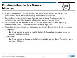 54
▶ Al igual que ocurría con las firmas XML, no solo se firman los datos, sino
también una serie de información y metadatos adicionales.
▶ Se mantiene internamente una lista de elementos a firmar, uno de los
elementos de esta lista apunta a los datos que queremos firmar.
▶ De cada uno de los elementos de la lista se guarda una huella digital, y
finalmente se firma la combinación de huellas digitales.
▶ Es posible omitir o incluir los datos que se firman dentro de la firma resultante:
– Implícita:
• La firma contiene tanto la huella digital de los datos firmados como los
propios datos firmados.
– Explícita:
• La firma contiene únicamente la huella digital de los datos firmados, pero
no estos últimos.
Fundamentos de las firmas
binarias
 