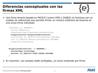 55
▶ Una firma binaria basada en PKCS#7 (como CMS y CAdES) no funciona con un
modelo de referencias que permite firmar un número arbitrario de binarios en
una única firma individual.
SignedData ::= SEQUENCE {
version CMSVersion,
digestAlgorithms DigestAlgorithmIdentifiers,
encapContentInfo EncapsulatedContentInfo,
certificates [0] IMPLICIT CertificateSet OPTIONAL,
crls [1] IMPLICIT RevocationInfoChoices OPTIONAL,
signerInfos SignerInfos
}
EncapsulatedContentInfo ::= SEQUENCE {
eContentType ContentType,
eContent [0] EXPLICIT OCTET STRING OPTIONAL
}
▶ En resumen: Los campos están prefijados, un único contenido por firma.
Diferencias conceptuales con las
firmas XML
 