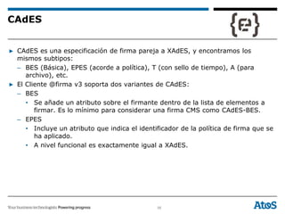 56
▶ CAdES es una especificación de firma pareja a XAdES, y encontramos los
mismos subtipos:
– BES (Básica), EPES (acorde a política), T (con sello de tiempo), A (para
archivo), etc.
▶ El Cliente @firma v3 soporta dos variantes de CAdES:
– BES
• Se añade un atributo sobre el firmante dentro de la lista de elementos a
firmar. Es lo mínimo para considerar una firma CMS como CAdES-BES.
– EPES
• Incluye un atributo que indica el identificador de la política de firma que se
ha aplicado.
• A nivel funcional es exactamente igual a XAdES.
CAdES
 