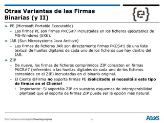 58
▶ PE (Microsoft Portable Executable)
– Las firmas PE son firmas PKCS#7 incrustadas en los ficheros ejecutables de
MS-Windows (EXE).
▶ JAR (Sun Microsystems Java Archive)
– Las firmas de ficheros JAR son directamente firmas PKCS#1 de una lista
textual de huellas digitales de cada uno de los ficheros que hay dentro del
JAR.
▶ ZIP
– De nuevo, las firmas de ficheros comprimidos ZIP consisten en firmas
PKCS#7 (referentes a las huellas digitales de cada uno de los ficheros
contenidos en el ZIP) incrustadas en el binario original.
– El Ciente @Firma no soporta firmas PE ¡Solicitadlo si necesitáis este tipo
de firmas en el Cliente!
• Importante: Si soportáis ZIP en vuestros esquemas de interoperabilidad
plantead que el soporte de firmas ZIP puede ser la opción más natural.
Otras Variantes de las Firmas
Binarias (y II)
 