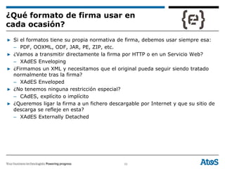 59
▶ Si el formatos tiene su propia normativa de firma, debemos usar siempre esa:
– PDF, OOXML, ODF, JAR, PE, ZIP, etc.
▶ ¿Vamos a transmitir directamente la firma por HTTP o en un Servicio Web?
– XAdES Enveloping
▶ ¿Firmamos un XML y necesitamos que el original pueda seguir siendo tratado
normalmente tras la firma?
– XAdES Enveloped
▶ ¿No tenemos ninguna restricción especial?
– CAdES, explícito o implícito
▶ ¿Queremos ligar la firma a un fichero descargable por Internet y que su sitio de
descarga se refleje en esta?
– XAdES Externally Detached
¿Qué formato de firma usar en
cada ocasión?
 