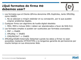 60
1. Los formatos que el Cliente @firma denomina XML Explícitos, tanto XMLDSig
como XAdES:
1. No se adecúan a ningún estándar en su concepción, por lo que pueden
originar problemas legales.
2. Cualquier firma con algoritmo de huella digital obsoleto:
1. MD2, MD5 e incluso SHA-1 deben ser abandonados a favor de SHA-512.
3. Los formatos simples si pueden ser sustituidos por formatos avanzados:
1. PDF -> PAdES
2. XMLDSig -> XAdES
3. CMS/PKCS#7 -> CAdES
4. XMLDSig/XAdES Externally Detached cuando los datos a firmar no sean
accesibles mediante HTTP/HTTPS o no tengamos garantía de permanencia por
mucho tiempo en sus direcciones Web.
¿Qué formatos de firma no
debemos usar?
 
