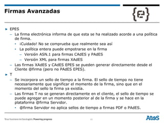 61
▶ EPES
– La firma electrónica informa de que esta se ha realizado acorde a una política
de firma.
• ¡Cuidado! No se comprueba que realmente sea así
• La política entera puede empotrarse en la firma
– Versión ASN.1 para firmas CAdES y PAdES
– Versión XML para firmas XAdES
– Las firmas XAdES y CAdES EPES se pueden generar directamente desde el
Cliente @firma (pero no PAdES EPES).
▶ T
– Se incorpora un sello de tiempo a la firma. El sello de tiempo no tiene
necesariamente que significar el momento de la firma, sino que en el
momento del sello la firma ya existía.
– Las firmas T no se generan directamente en el cliente, el sello de tiempo se
puede agregar en un momento posterior al de la firma y se hace en la
plataforma @firma Servidor.
• @firma Servidor no aplica sellos de tiempo a firmas PDF o PAdES.
Firmas Avanzadas
 