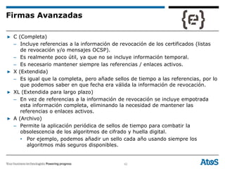 62
▶ C (Completa)
– Incluye referencias a la información de revocación de los certificados (listas
de revocación y/o mensajes OCSP).
– Es realmente poco útil, ya que no se incluye información temporal.
– Es necesario mantener siempre las referencias / enlaces activos.
▶ X (Extendida)
– Es igual que la completa, pero añade sellos de tiempo a las referencias, por lo
que podemos saber en que fecha era válida la información de revocación.
▶ XL (Extendida para largo plazo)
– En vez de referencias a la información de revocación se incluye empotrada
esta información completa, eliminando la necesidad de mantener las
referencias o enlaces activos.
▶ A (Archivo)
– Permite la aplicación periódica de sellos de tiempo para combatir la
obsolescencia de los algoritmos de cifrado y huella digital.
• Por ejemplo, podemos añadir un sello cada año usando siempre los
algoritmos más seguros disponibles.
Firmas Avanzadas
 