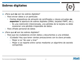 64
▶ ¿Para qué no son los sobres digitales?
– Para enviar datos a un particular.
• Ciertos dispositivos de almacén de certificados y claves privadas no
soportan la apertura de sobres digitales (DNIe, tarjetas FNMT, etc.).
– Es una restricción intencionada, una pérdida de la tarjeta no debe
ocasionar una pérdida irreparable de datos.
– Para cifrado personal de datos
▶ ¿Para que sí son los sobres digitales?
– Para que los ciudadanos envíen datos y documentos a una entidad.
• ¡Cuidado! Hay que tener ciertas precauciones con la clave privada.
– Mejor si es “de usar y tirar”
– Mejor si se reparte entre varios mediante un algoritmo de secreto
compartido
Sobres digitales
 