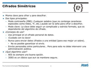 65
▶ Misma clave para cifrar y para descifrar.
▶ Dos tipos principales:
– Modo contraseña (PBE): Cualquier palabra (que no contenga caracteres
especiales como tildes, ‘ñ’, etc.) puede ser la seña para cifrar o descifrar.
– Modo clave: La clave debe seguir un complicado y estricto formato, que es
dependiente del algoritmo de cifrado.
▶ ¿Consejos de uso?
– Uso principal en el cifrado personal de datos.
– ¡Cuidado con la clave!
– Nunca para enviar datos cifrados a una entidad (para eso mejor un sobre).
• No es posible garantizar el envío.
– Envíos personales entre particulares… Pero para esto no debe intervenir una
administración pública.
▶ ¿Qué algoritmo usar?
– AES es siempre una buena opción.
– 3DES es un clásico que aun se mantiene seguro.
Cifrados Simétricos
 