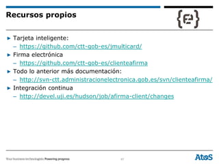 67
▶ Tarjeta inteligente:
– https://github.com/ctt-gob-es/jmulticard/
▶ Firma electrónica
– https://github.com/ctt-gob-es/clienteafirma
▶ Todo lo anterior más documentación:
– http://svn-ctt.administracionelectronica.gob.es/svn/clienteafirma/
▶ Integración continua
– http://devel.uji.es/hudson/job/afirma-client/changes
Recursos propios
 
