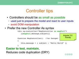 Controller tips
● Controllers should be as small as possible
– used just to prepare the model and react to user inputs
– avoid DOM manipulation
● Prefer the new Controller As syntax
<div ng­controller=”MsgController as msgCtrl”>
{{msgCtrl.message.subject}}
function MsgController()  //no $scope!
{
this.message = { subject : “Hello World” };
}
Easier to test, maintain,
Reduces code duplication (DRY)
Angular 2.0
friendly
 