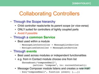 Collaborating Controllers
– Through the Scope hierarchy
● Child controller reads/write its parent scope (or vice-versa)
● ONLY suited for controllers of tightly coupled parts
● Avoid if possible
– Through a common Service
● Best used within a module
– MessageListController   MessageListService→
– NavigationController   MessageListService→
– Through events
● Best used across modules or independent functionalities
● e.g. from in Contact module choose one from list
$broadcast(“composeEmail”, 
        {action: “compose”, to: currentContact})
● Message Composer module listens and creates a new mail
– $on(“composeEmail”, function (event) {...})
 
