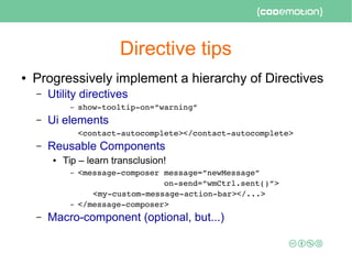 Directive tips
● Progressively implement a hierarchy of Directives
– Utility directives
– show­tooltip­on=”warning”
– Ui elements
<contact­autocomplete></contact­autocomplete>
– Reusable Components
● Tip – learn transclusion!
– <message­composer message=”newMessage” 
                  on­send=”wmCtrl.sent()”>
<my­custom­message­action­bar></...>
– </message­composer>
– Macro-component (optional, but...)
 
