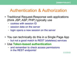 Authentication & Authorization
● Traditional Request-Response web applications
(think JSP, ASP, PHP) typically use
– cookies with session ID
– session data on the server
– login opens a new session on the server
● You can technically do this in a Single Page App
– but not a good match to REST (stateless) services
● Use Token-based authentication
– and remember to check access permissions
in the REST endpoints!
 