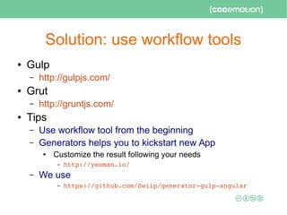 Solution: use workflow tools
● Gulp
– http://gulpjs.com/
● Grut
– http://gruntjs.com/
● Tips
– Use workflow tool from the beginning
– Generators helps you to kickstart new App
● Customize the result following your needs
– http://yeoman.io/
– We use
– https://github.com/Swiip/generator­gulp­angular 
 