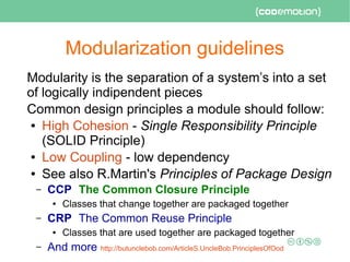 Modularization guidelines
Modularity is the separation of a system’s into a set
of logically indipendent pieces
Common design principles a module should follow:
● High Cohesion - Single Responsibility Principle
(SOLID Principle)
● Low Coupling - low dependency
● See also R.Martin's Principles of Package Design
– CCP The Common Closure Principle
● Classes that change together are packaged together
– CRP The Common Reuse Principle
● Classes that are used together are packaged together
– And more http://butunclebob.com/ArticleS.UncleBob.PrinciplesOfOod
 